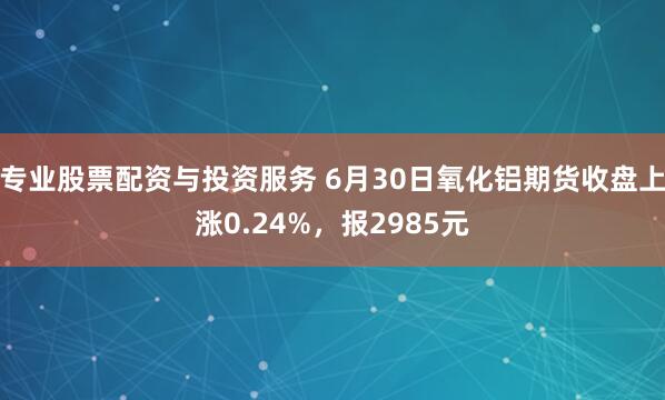专业股票配资与投资服务 6月30日氧化铝期货收盘上涨0.24%，报2985元