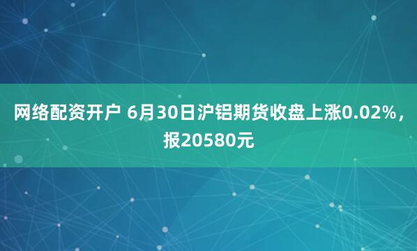 网络配资开户 6月30日沪铝期货收盘上涨0.02%，报20580元
