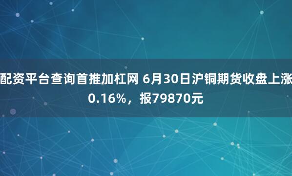 配资平台查询首推加杠网 6月30日沪铜期货收盘上涨0.16%，报79870元