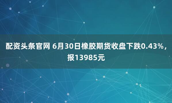 配资头条官网 6月30日橡胶期货收盘下跌0.43%，报13985元