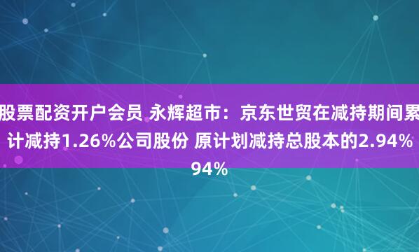 股票配资开户会员 永辉超市：京东世贸在减持期间累计减持1.26%公司股份 原计划减持总股本的2.94%
