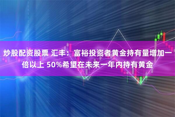 炒股配资股票 汇丰：富裕投资者黄金持有量增加一倍以上 50%希望在未来一年内持有黄金