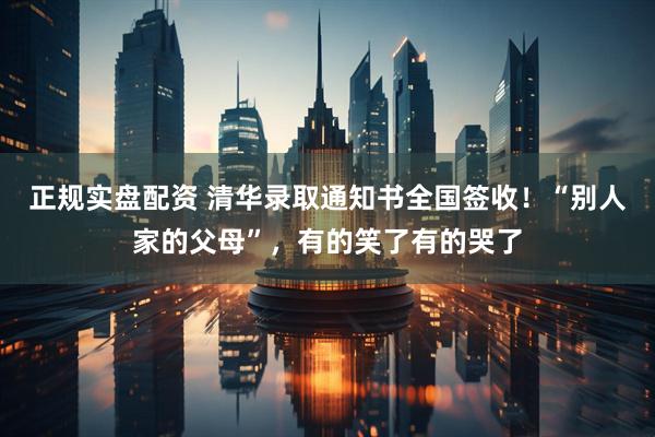 正规实盘配资 清华录取通知书全国签收！“别人家的父母”，有的笑了有的哭了