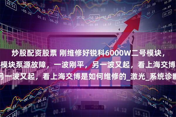 炒股配资股票 刚维修好锐科6000W二号模块，但切紫铜时，又显示三号模块泵源故障，一波刚平，另一波又起，看上海交博是如何维修的_激光_系统诊断