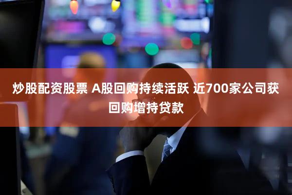 炒股配资股票 A股回购持续活跃 近700家公司获回购增持贷款