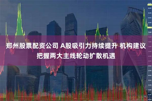 郑州股票配资公司 A股吸引力持续提升 机构建议把握两大主线轮动扩散机遇