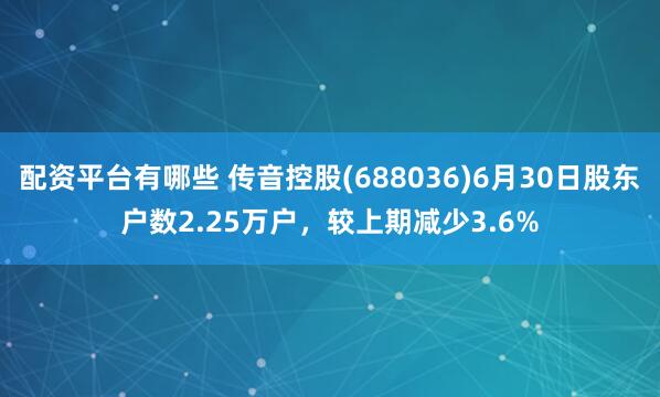 配资平台有哪些 传音控股(688036)6月30日股东户数2.25万户，较上期减少3.6%
