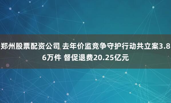 郑州股票配资公司 去年价监竞争守护行动共立案3.86万件 督促退费20.25亿元