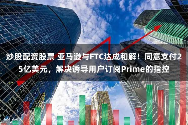 炒股配资股票 亚马逊与FTC达成和解！同意支付25亿美元，解决诱导用户订阅Prime的指控