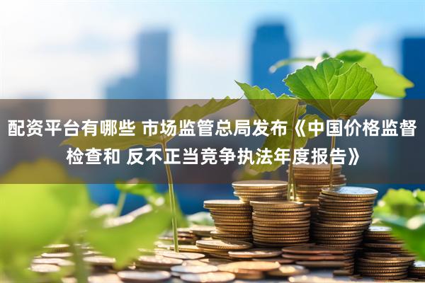 配资平台有哪些 市场监管总局发布《中国价格监督检查和 反不正当竞争执法年度报告》