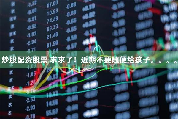 炒股配资股票 求求了！近期不要随便给孩子。。。。