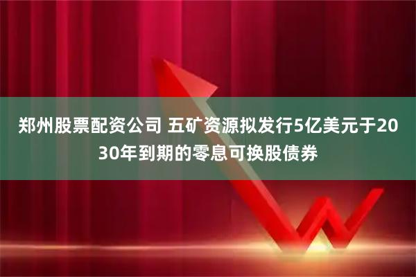 郑州股票配资公司 五矿资源拟发行5亿美元于2030年到期的零息可换股债券