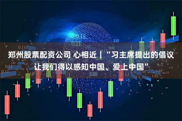郑州股票配资公司 心相近｜“习主席提出的倡议让我们得以感知中国、爱上中国”