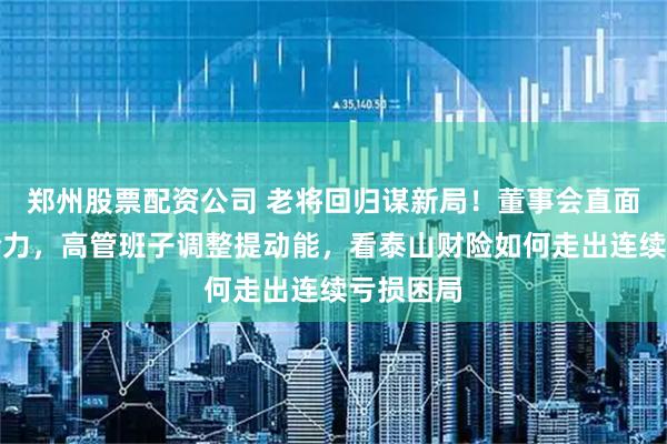 郑州股票配资公司 老将回归谋新局！董事会直面分歧迎合力，高管班子调整提动能，看泰山财险如何走出连续亏损困局