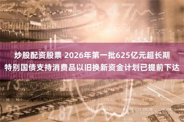 炒股配资股票 2026年第一批625亿元超长期特别国债支持消费品以旧换新资金计划已提前下达