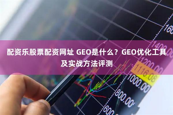 配资乐股票配资网址 GEO是什么？GEO优化工具及实战方法评测